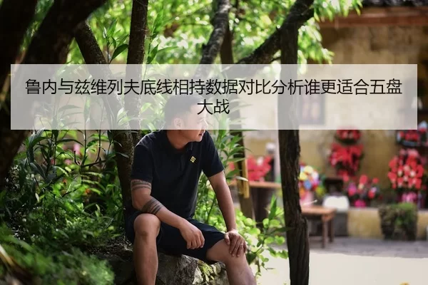 鲁内与兹维列夫底线相持数据对比分析谁更适合五盘大战
