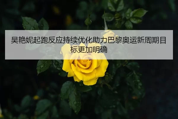 吴艳妮起跑反应持续优化助力巴黎奥运新周期目标更加明确
