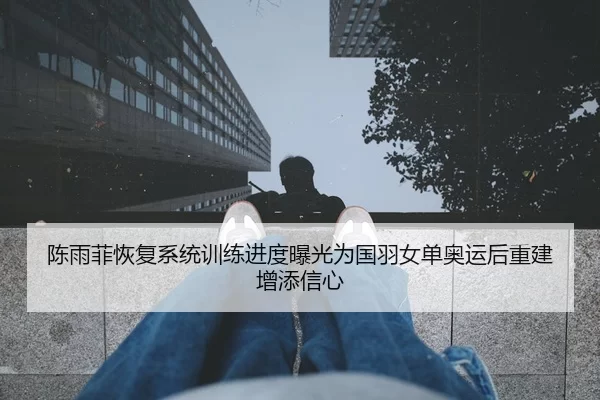 陈雨菲恢复系统训练进度曝光为国羽女单奥运后重建增添信心