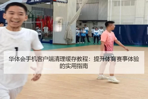 华体会手机客户端清理缓存教程：提升体育赛事体验的实用指南