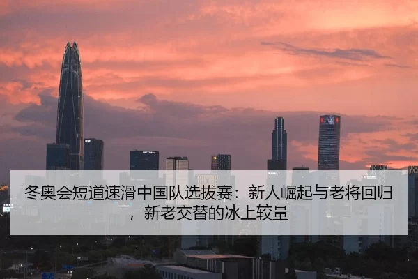 冬奥会短道速滑中国队选拔赛：新人崛起与老将回归，新老交替的冰上较量
