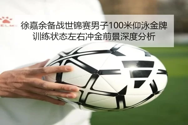 徐嘉余备战世锦赛男子100米仰泳金牌 训练状态左右冲金前景深度分析