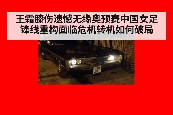 王霜膝伤遗憾无缘奥预赛中国女足锋线重构面临危机转机如何破局