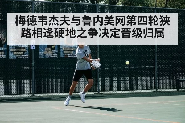 梅德韦杰夫与鲁内美网第四轮狭路相逢硬地之争决定晋级归属
