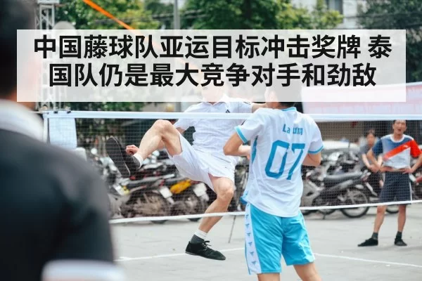 中国藤球队亚运目标冲击奖牌 泰国队仍是最大竞争对手和劲敌