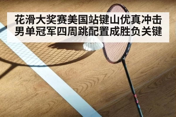 花滑大奖赛美国站键山优真冲击男单冠军四周跳配置成胜负关键